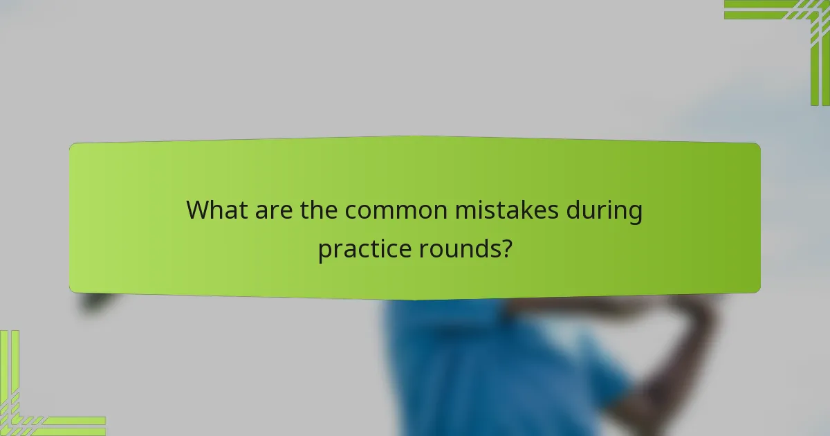 What are the common mistakes during practice rounds?
